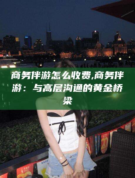泽州商务伴游怎么收费,商务伴游：与高层沟通的黄金桥梁