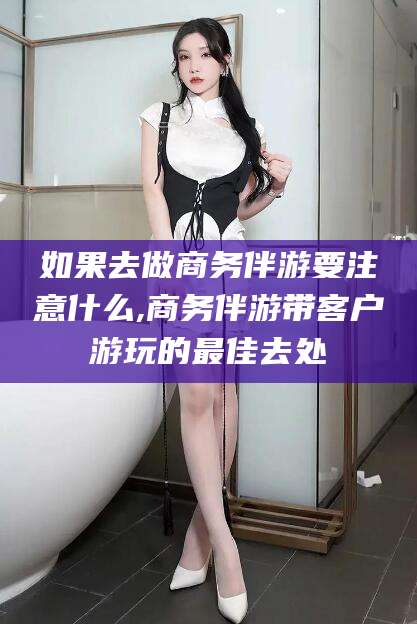 泽州如果去做商务伴游要注意什么,商务伴游带客户游玩的最佳去处