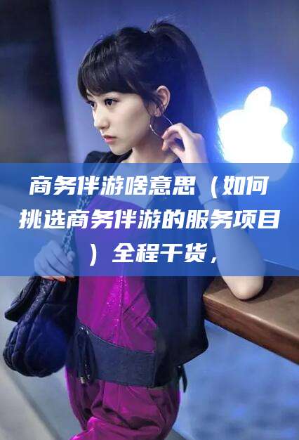 泽州商务伴游啥意思（如何挑选商务伴游的服务项目）全程干货，
